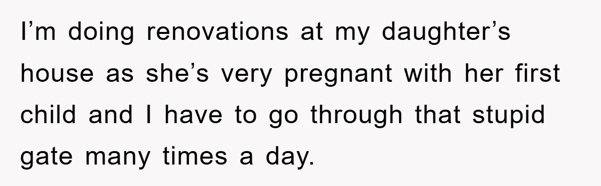 I’m doing renovations at my daughter’s house as she’s very pregnant with her first child and I have to go through that stupid gate many times a day.