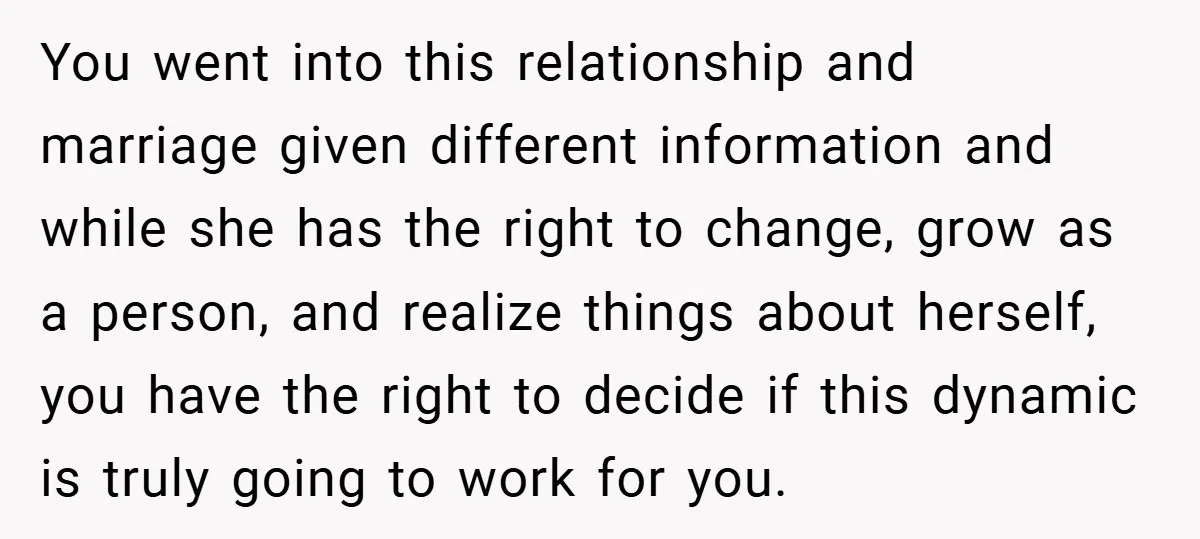 You went into this relationship and marriage given different information and while she has the right to change, grow as a person, and realize things about herself, you have the...