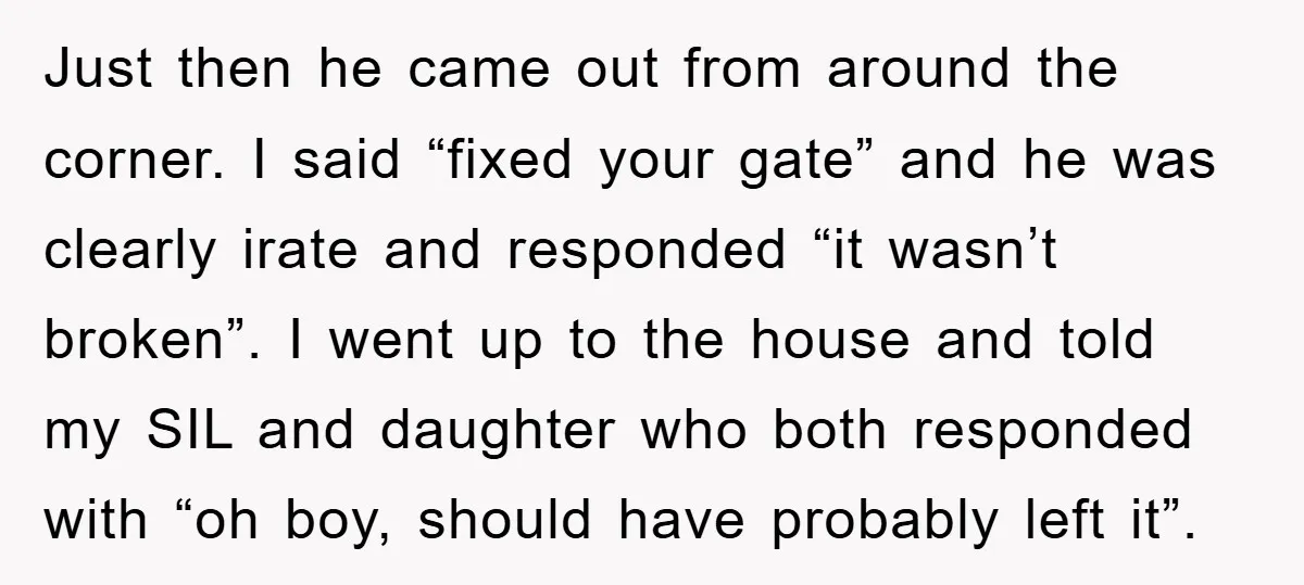 Just then he came out from around the corner. I said “fixed your gate” and he was clearly irate and responded “it wasn’t broken”. I went up to the house...