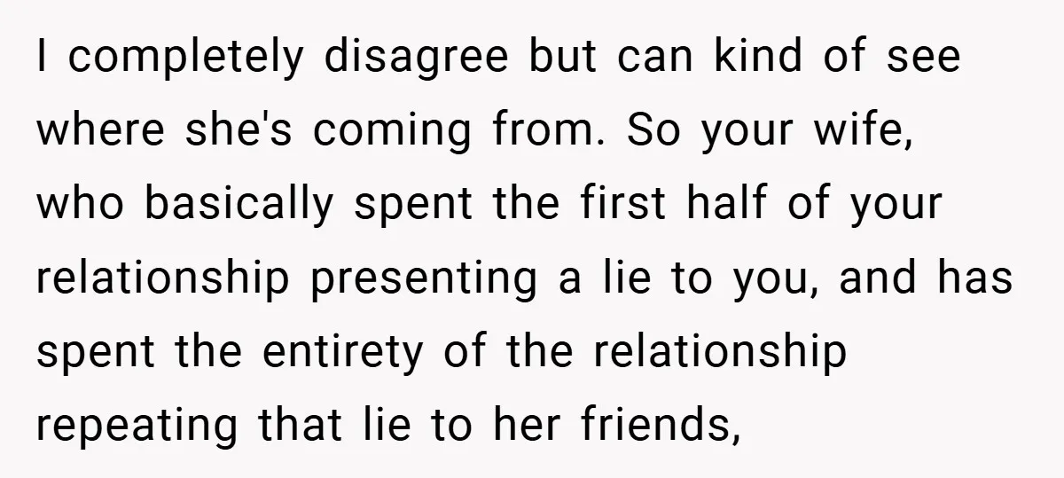 I completely disagree but can kind of see where she's coming from. So your wife, who basically spent the first half of your relationship presenting a lie to you, and...