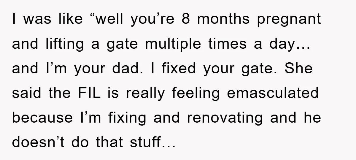 I was like “well you’re 8 months pregnant and lifting a gate multiple times a day… and I’m your dad. I fixed your gate. She said the FIL is really...
