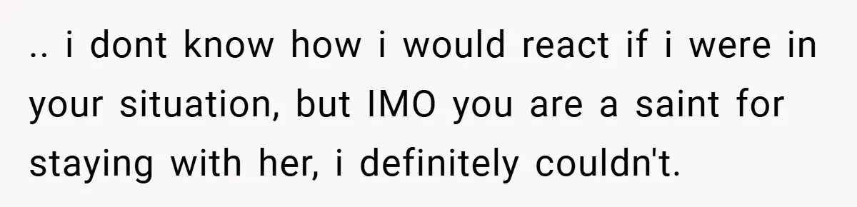 .. i dont know how i would react if i were in your situation, but IMO you are a saint for staying with her, i definitely couldn't.