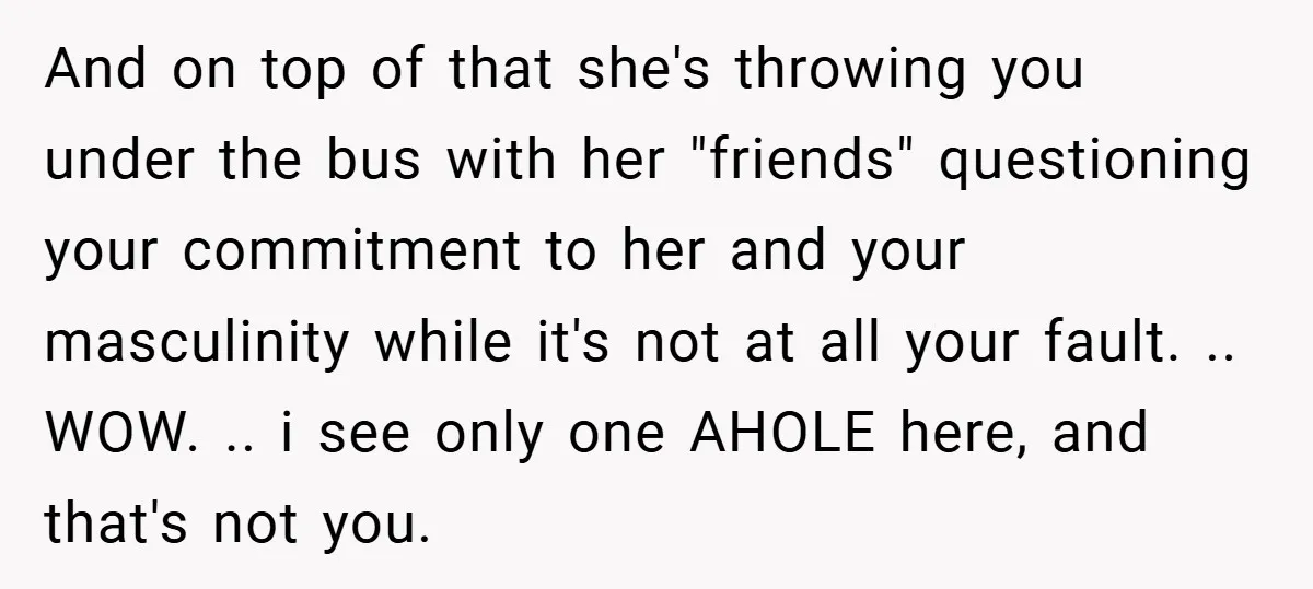 And on top of that she's throwing you under the bus with her "friends" questioning your commitment to her and your masculinity while it's not at all your fault. .....