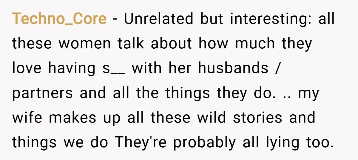 Techno_Core − Unrelated but interesting: all these women talk about how much they love having s__ with her husbands / partners and all the things they do. .. my wife...