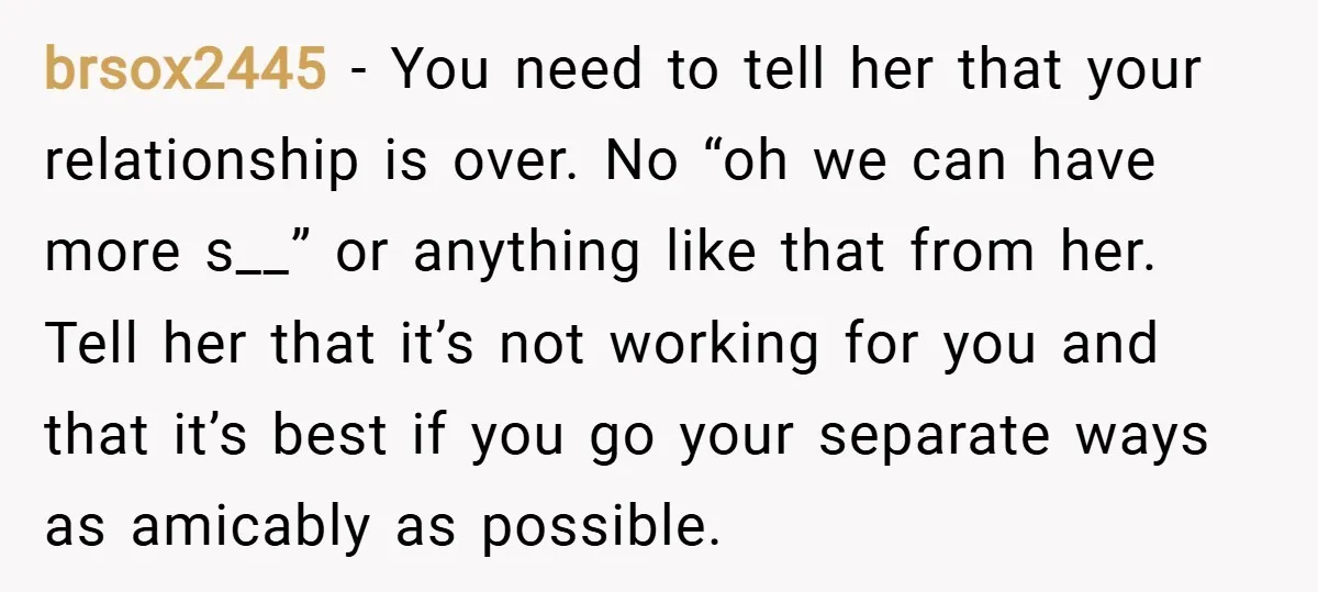 brsox2445 − You need to tell her that your relationship is over. No “oh we can have more s__” or anything like that from her. Tell her that it’s not...