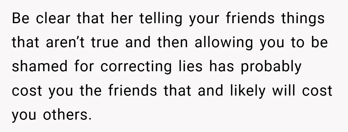Be clear that her telling your friends things that aren’t true and then allowing you to be shamed for correcting lies has probably cost you the friends that and likely...
