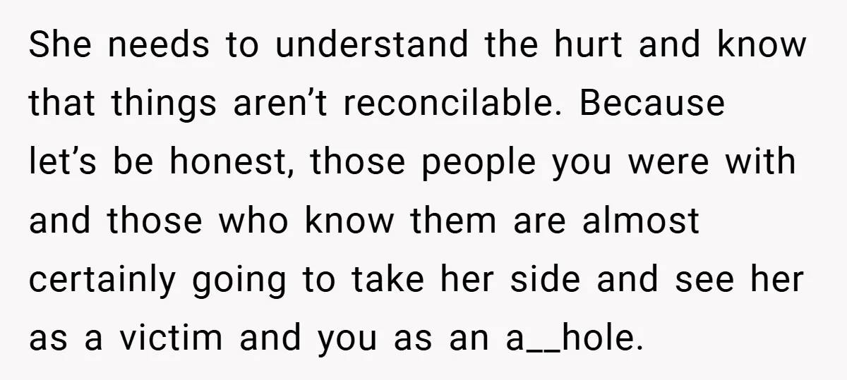 She needs to understand the hurt and know that things aren’t reconcilable. Because let’s be honest, those people you were with and those who know them are almost certainly going...