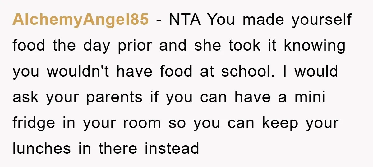 AlchemyAngel85 − NTA You made yourself food the day prior and she took it knowing you wouldn't have food at school. I would ask your parents if you can have...