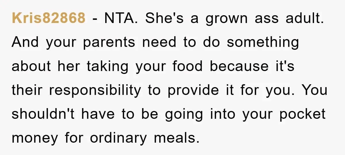 Kris82868 − NTA. She's a grown ass adult. And your parents need to do something about her taking your food because it's their responsibility to provide it for you. You...