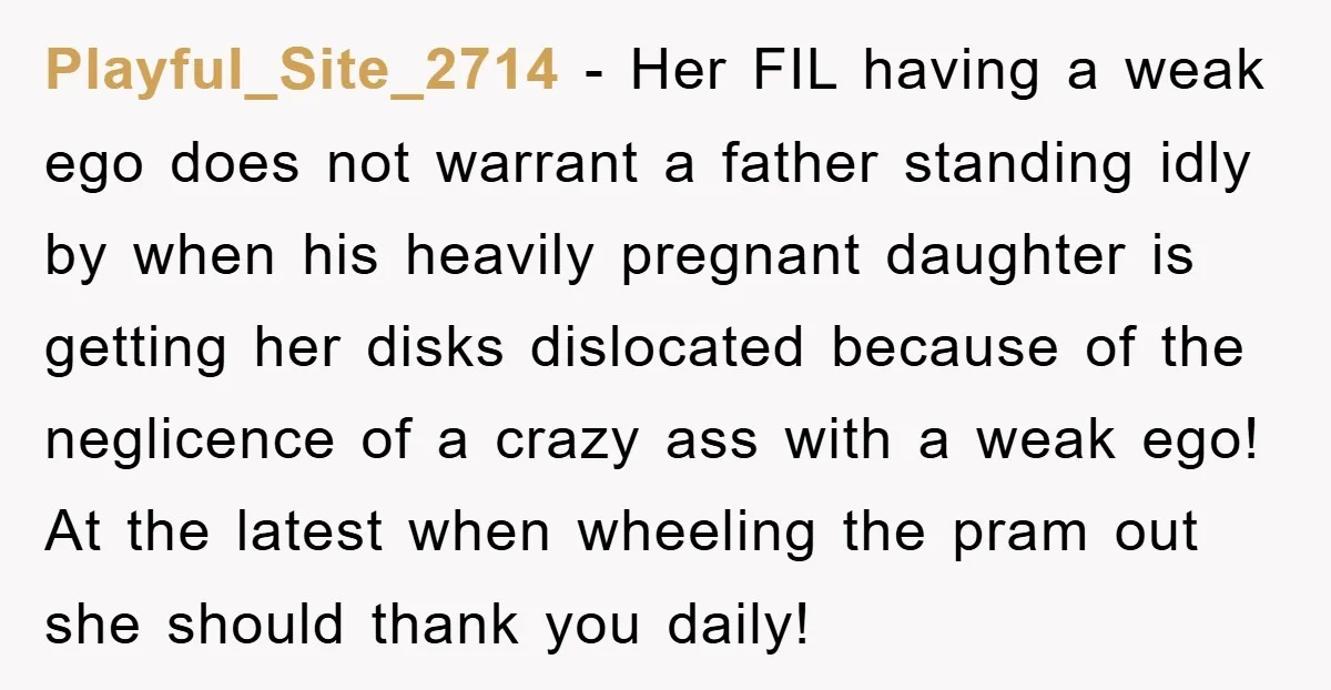 Playful_Site_2714 − Her FIL having a weak ego does not warrant a father standing idly by when his heavily pregnant daughter is getting her disks dislocated because of the neglicence...