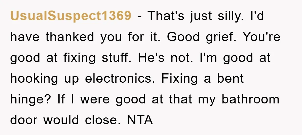 UsualSuspect1369 − That's just silly. I'd have thanked you for it. Good grief. You're good at fixing stuff. He's not. I'm good at hooking up electronics. Fixing a bent hinge?...