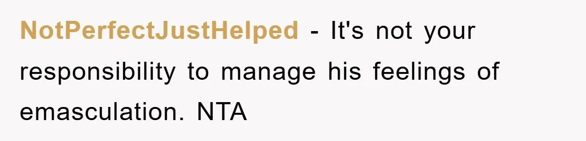 NotPerfectJustHelped − It's not your responsibility to manage his feelings of emasculation. NTA