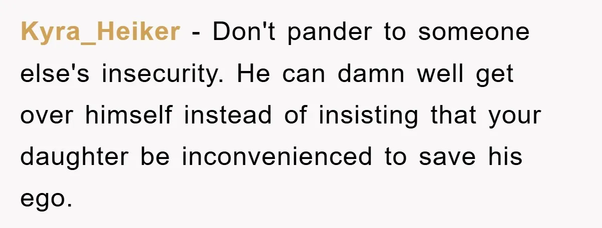 Kyra_Heiker − Don't pander to someone else's insecurity. He can damn well get over himself instead of insisting that your daughter be inconvenienced to save his ego.