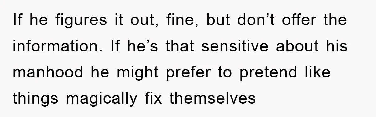 If he figures it out, fine, but don’t offer the information. If he’s that sensitive about his manhood he might prefer to pretend like things magically fix themselves
