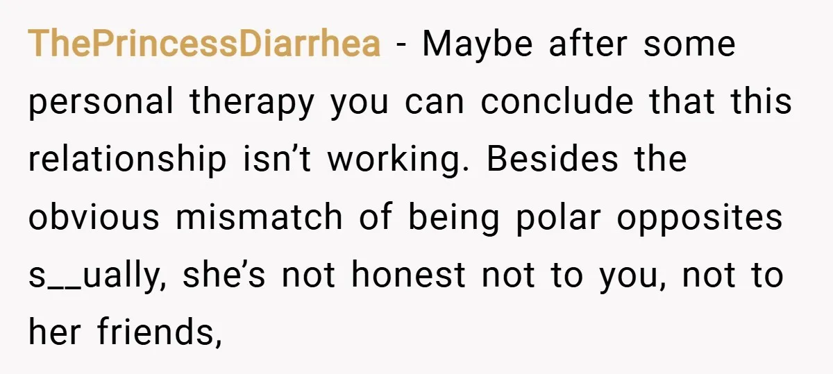 ThePrincessDiarrhea − Maybe after some personal therapy you can conclude that this relationship isn’t working. Besides the obvious mismatch of being polar opposites s__ually, she’s not honest not to you,...