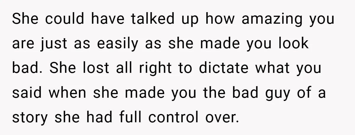 She could have talked up how amazing you are just as easily as she made you look bad. She lost all right to dictate what you said when she made...