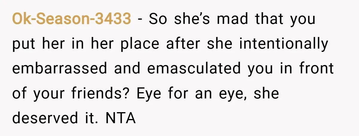 Ok-Season-3433 − So she’s mad that you put her in her place after she intentionally embarrassed and emasculated you in front of your friends? Eye for an eye, she deserved...