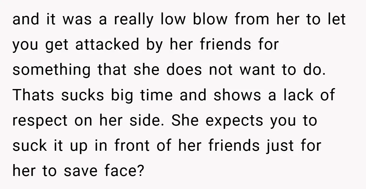 and it was a really low blow from her to let you get attacked by her friends for something that she does not want to do. Thats sucks big time...