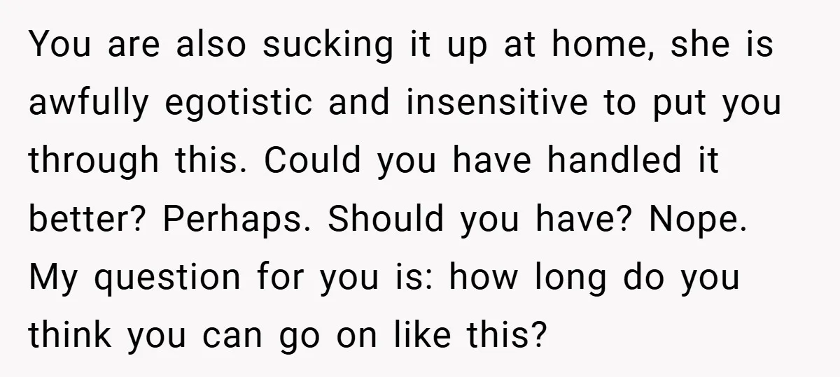 You are also sucking it up at home, she is awfully egotistic and insensitive to put you through this. Could you have handled it better? Perhaps. Should you have? Nope....