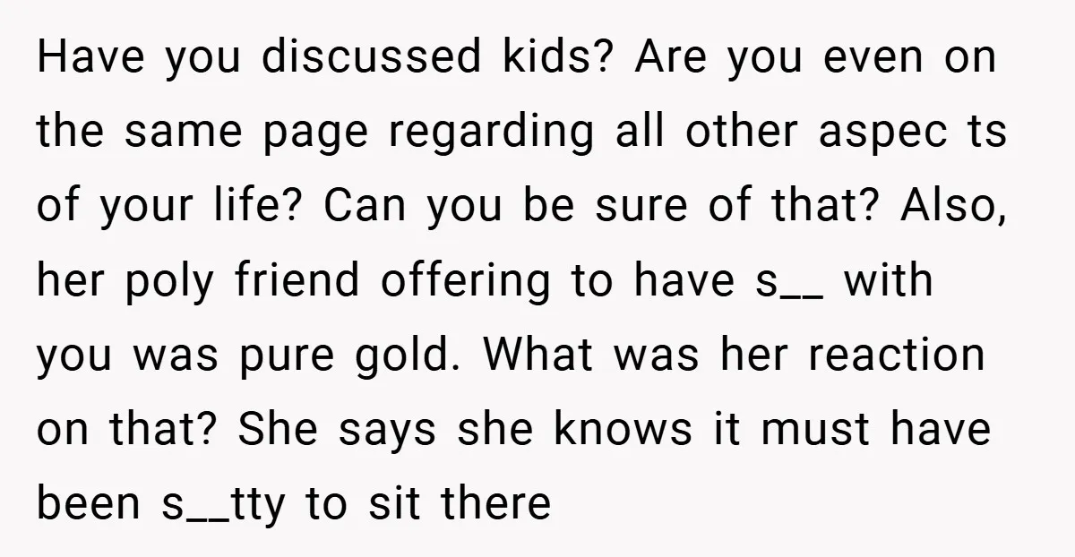 Have you discussed kids? Are you even on the same page regarding all other aspec ts of your life? Can you be sure of that? Also, her poly friend offering...