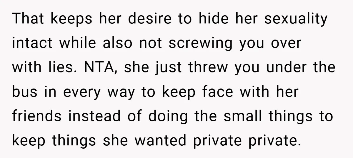 That keeps her desire to hide her sexuality intact while also not screwing you over with lies. NTA, she just threw you under the bus in every way to keep...