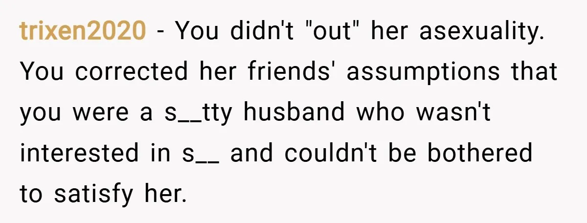 trixen2020 − You didn't "out" her asexuality. You corrected her friends' assumptions that you were a s__tty husband who wasn't interested in s__ and couldn't be bothered to satisfy her.