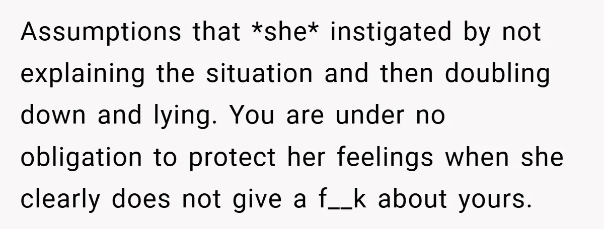 Assumptions that *she* instigated by not explaining the situation and then doubling down and lying. You are under no obligation to protect her feelings when she clearly does not give...