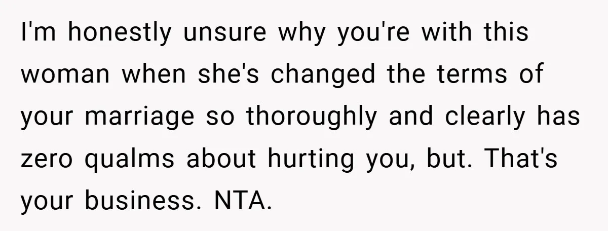 I'm honestly unsure why you're with this woman when she's changed the terms of your marriage so thoroughly and clearly has zero qualms about hurting you, but. That's your business....