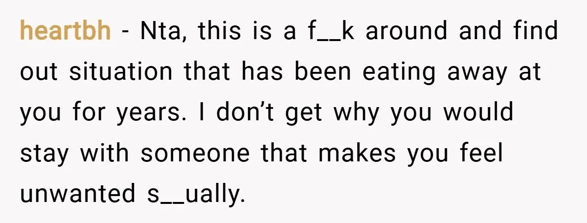heartbh − Nta, this is a f__k around and find out situation that has been eating away at you for years. I don’t get why you would stay with someone...
