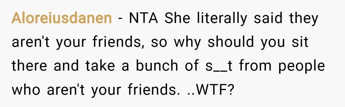 Aloreiusdanen − NTA She literally said they aren't your friends, so why should you sit there and take a bunch of s__t from people who aren't your friends. ..WTF?