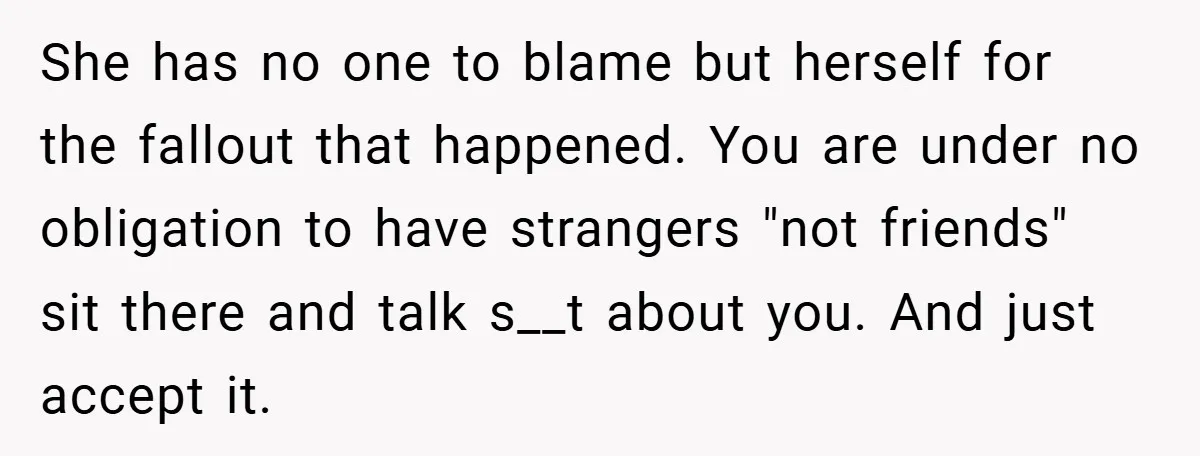 She has no one to blame but herself for the fallout that happened. You are under no obligation to have strangers "not friends" sit there and talk s__t about you....