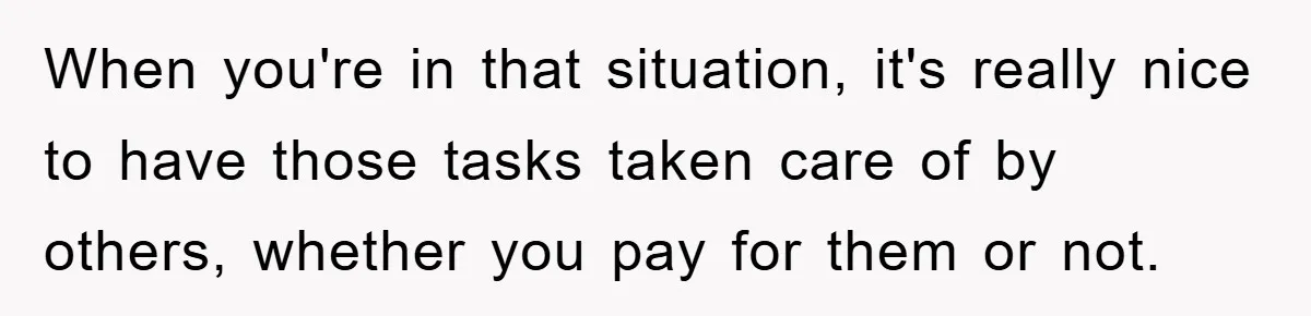 When you're in that situation, it's really nice to have those tasks taken care of by others, whether you pay for them or not.