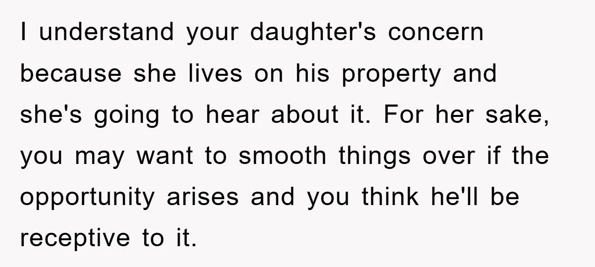 I understand your daughter's concern because she lives on his property and she's going to hear about it. For her sake, you may want to smooth things over if the...