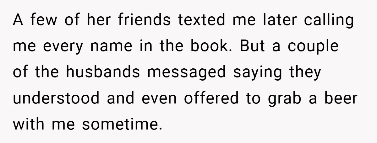 A few of her friends texted me later calling me every name in the book. But a couple of the husbands messaged saying they understood and even offered to grab...