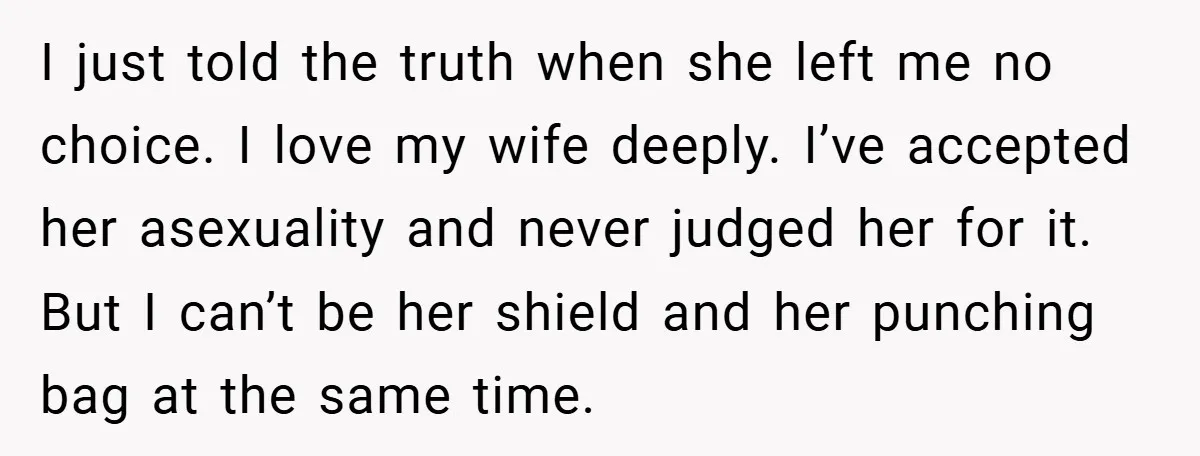 I just told the truth when she left me no choice. I love my wife deeply. I’ve accepted her asexuality and never judged her for it. But I can’t be...