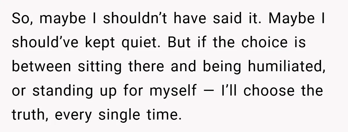 So, maybe I shouldn’t have said it. Maybe I should’ve kept quiet. But if the choice is between sitting there and being humiliated, or standing up for myself — I’ll...