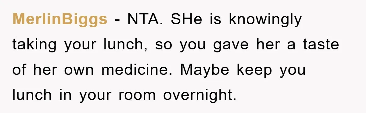 MerlinBiggs − NTA. SHe is knowingly taking your lunch, so you gave her a taste of her own medicine. Maybe keep you lunch in your room overnight.