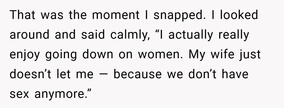 That was the moment I snapped. I looked around and said calmly, “I actually really enjoy going down on women. My wife just doesn’t let me — because we don’t...