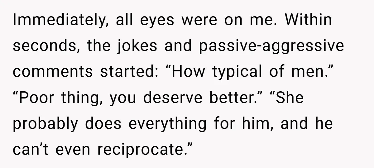 Immediately, all eyes were on me. Within seconds, the jokes and passive-aggressive comments started: “How typical of men.” “Poor thing, you deserve better.” “She probably does everything for him, and...
