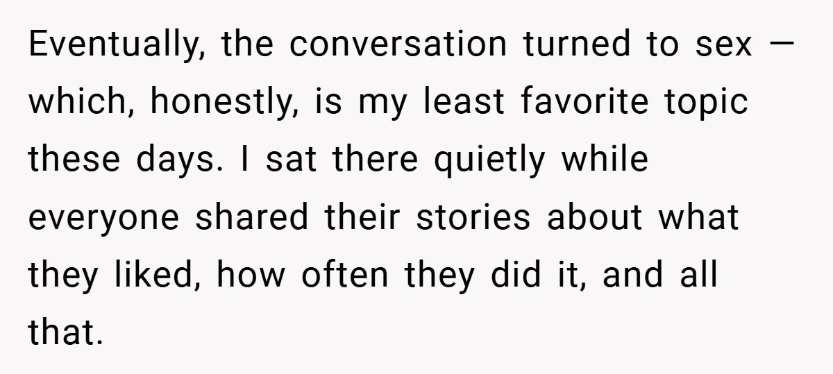 Eventually, the conversation turned to sex — which, honestly, is my least favorite topic these days. I sat there quietly while everyone shared their stories about what they liked, how...