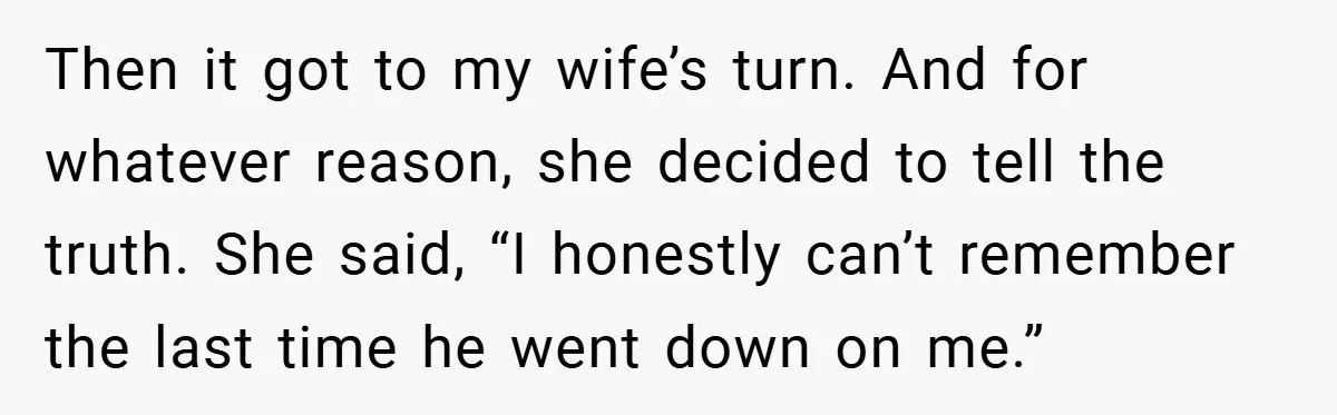 Then it got to my wife’s turn. And for whatever reason, she decided to tell the truth. She said, “I honestly can’t remember the last time he went down on...