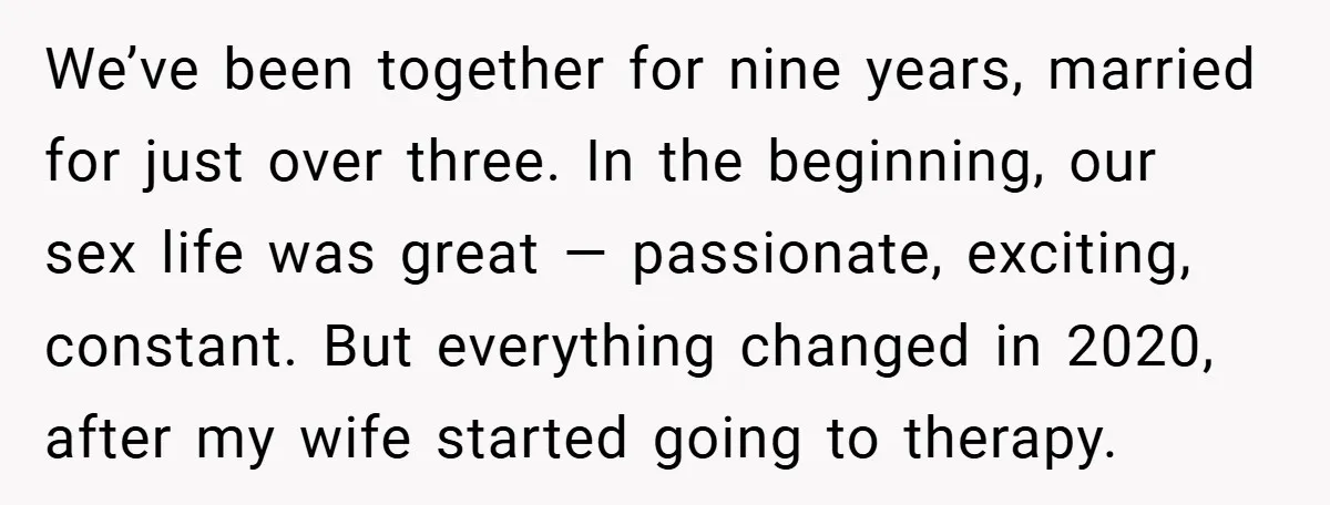 We’ve been together for nine years, married for just over three. In the beginning, our sex life was great — passionate, exciting, constant. But everything changed in 2020, after my...