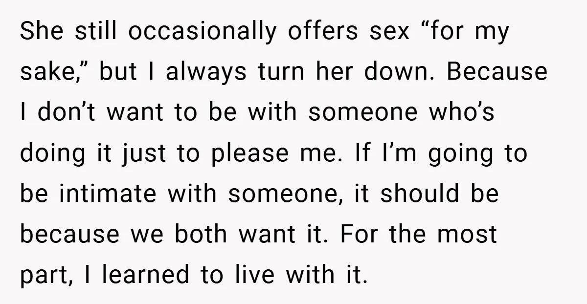 She still occasionally offers sex “for my sake,” but I always turn her down. Because I don’t want to be with someone who’s doing it just to please me. If...