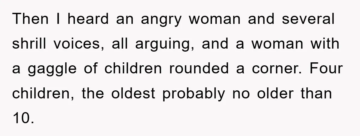 Then I heard an angry woman and several shrill voices, all arguing, and a woman with a gaggle of children rounded a corner. Four children, the oldest probably no older...