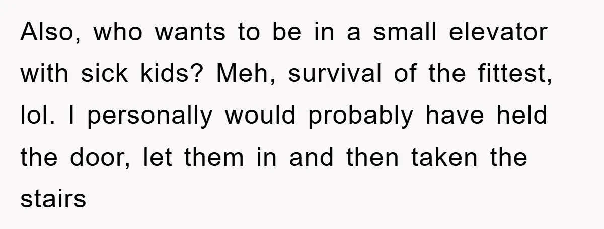 Also, who wants to be in a small elevator with sick kids? Meh, survival of the fittest, lol. I personally would probably have held the door, let them in and...