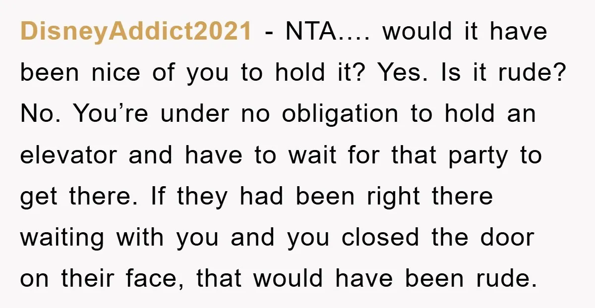 DisneyAddict2021 − NTA…. would it have been nice of you to hold it? Yes. Is it rude? No. You’re under no obligation to hold an elevator and have to wait...