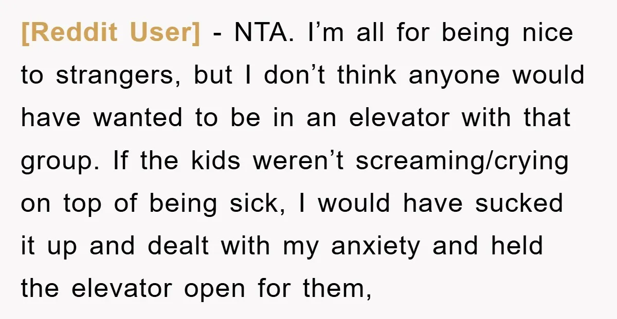[Reddit User] − NTA. I’m all for being nice to strangers, but I don’t think anyone would have wanted to be in an elevator with that group. If the kids...