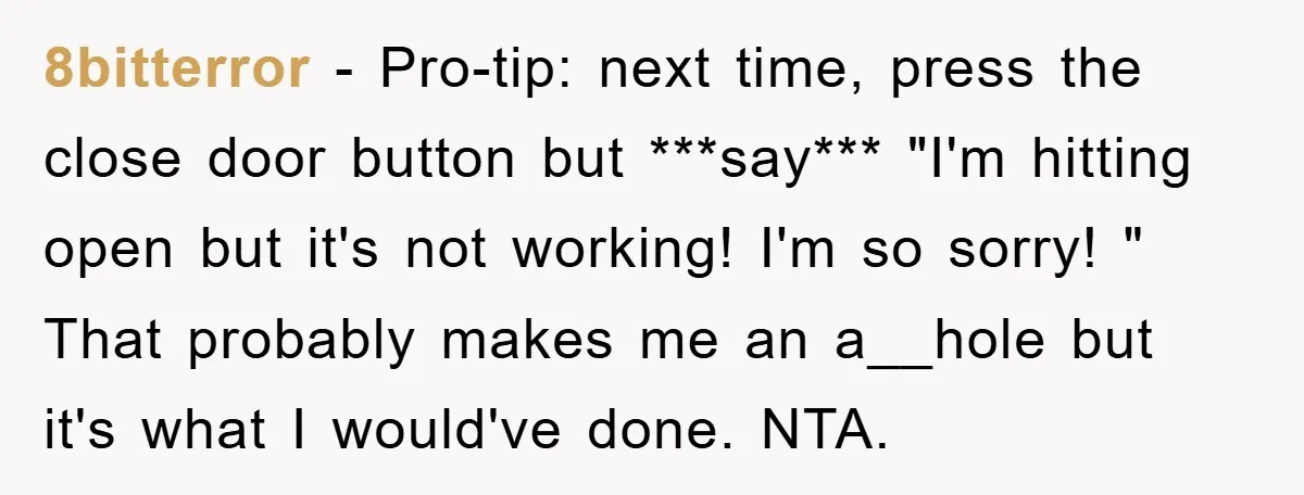 8bitterror − Pro-tip: next time, press the close door button but ***say*** "I'm hitting open but it's not working! I'm so sorry! " That probably makes me an a__hole but...