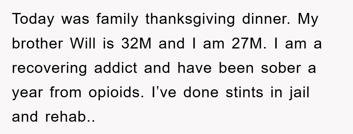 Today was family thanksgiving dinner. My brother Will is 32M and I am 27M. I am a recovering addict and have been sober a year from opioids. I’ve done stints...