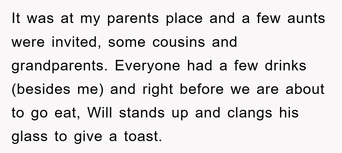 It was at my parents place and a few aunts were invited, some cousins and grandparents. Everyone had a few drinks (besides me) and right before we are about to...